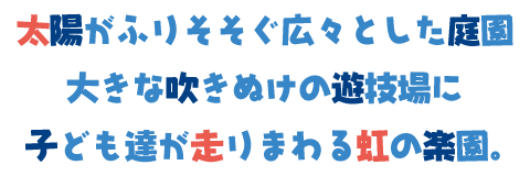 太陽がふりそそぐ広々とした庭園
      大きな吹きぬけの遊技場に
      子ども達が走りまわる虹の楽園。